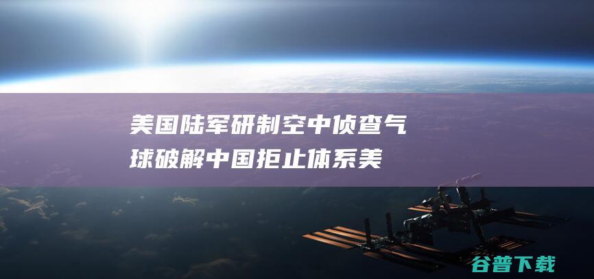 美国陆军研制空中侦查气球 破解中国拒止体系 (美国陆军研制世界最强的电子干扰装备)