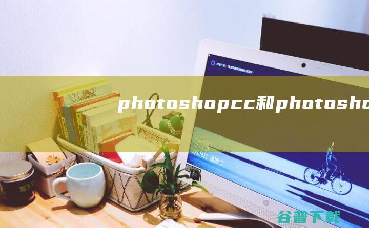 photoshopcc和photoshopcs6有什么区别 (photoshop)